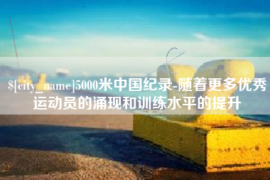 河北5000米中国纪录-随着更多优秀运动员的涌现和训练水平的提升