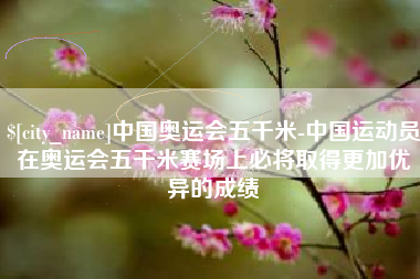 河北中国奥运会五千米-中国运动员在奥运会五千米赛场上必将取得更加优异的成绩