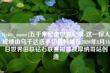 河北五千米纪录世界纪录-这一惊人成绩由乌干达选手切普特盖在2020年8月14日世界田联钻石联赛揭幕战摩纳哥站创造