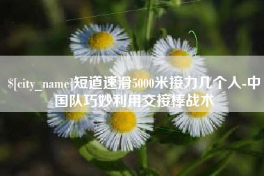 河北短道速滑5000米接力几个人-中国队巧妙利用交接棒战术