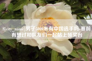 河北男子5000米有中国选手吗-赛前有想过和队友们一起站上领奖台