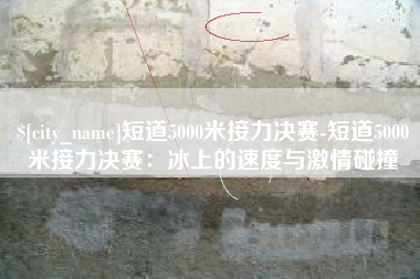 河北短道5000米接力决赛-短道5000米接力决赛：冰上的速度与激情碰撞