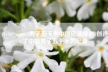 河北男子五千米中国记录排名-创造了中国男子五千米的记录