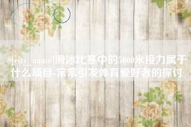 河北滑冰比赛中的5000米接力属于什么项目-常常引发体育爱好者的探讨