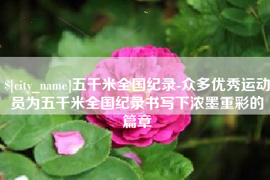 河北五千米全国纪录-众多优秀运动员为五千米全国纪录书写下浓墨重彩的篇章