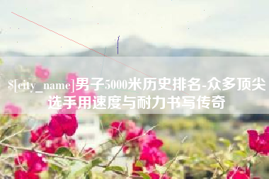 河北男子5000米历史排名-众多顶尖选手用速度与耐力书写传奇